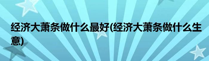 经济大萧条做什么最好(经济大萧条做什么生意)