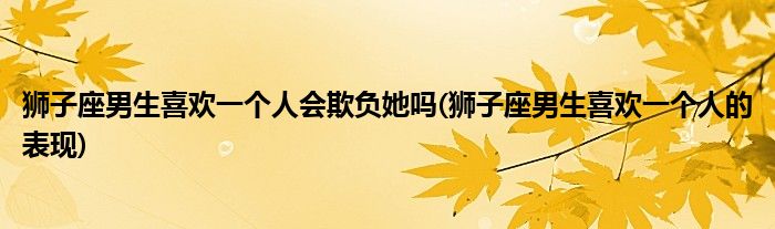 狮子座男生喜欢一个人会欺负她吗(狮子座男生喜欢一个人的表现)