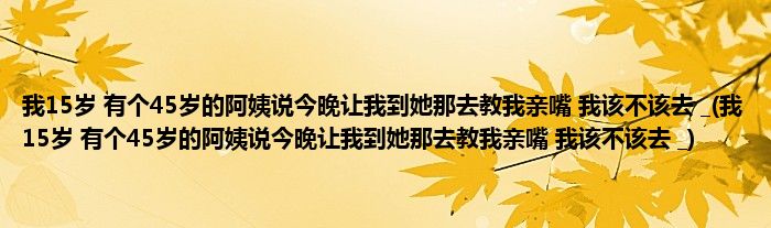 我15岁 有个45岁的阿姨说今晚让我到她那去教我亲嘴 我该不该去 _(我15岁 有个45岁的阿姨说今晚让我到她那去教我亲嘴 我该不该去 _)