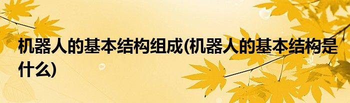 机器人的基本结构组成(机器人的基本结构是什么)