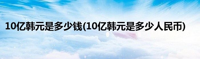 10亿韩元是多少钱(10亿韩元是多少人民币)