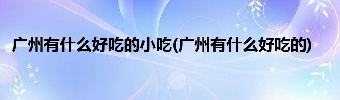 广州有什么好吃的小吃(广州有什么好吃的)