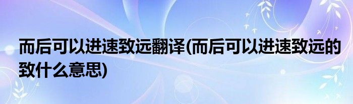 而后可以进速致远翻译(而后可以进速致远的致什么意思)