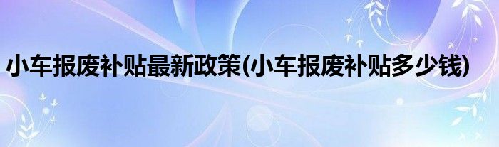 小车报废补贴最新政策(小车报废补贴多少钱)