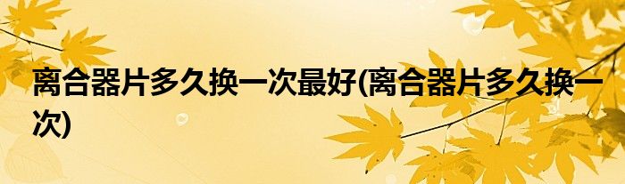 离合器片多久换一次最好(离合器片多久换一次)