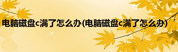电脑磁盘c满了怎么办(电脑磁盘c满了怎么办)