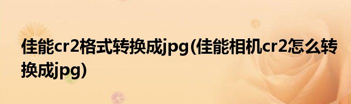 佳能cr2格式转换成jpg(佳能相机cr2怎么转换成jpg)