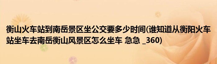 衡山火车站到南岳景区坐公交要多少时间(谁知道从衡阳火车站坐车去南岳衡山风景区怎么坐车 急急 _360)