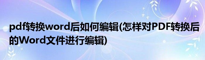 pdf转换word后如何编辑(怎样对PDF转换后的Word文件进行编辑)