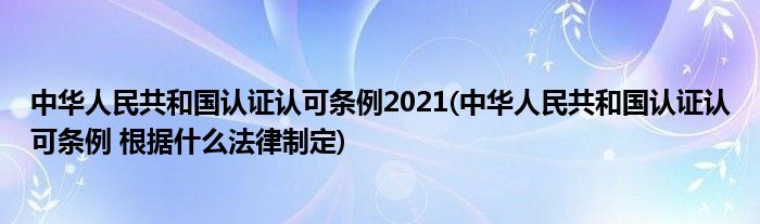 中华人民共和国认证认可条例2021(中华人民共和国认证认可条例 根据什么法律制定)