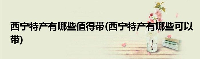 西宁特产有哪些值得带(西宁特产有哪些可以带)