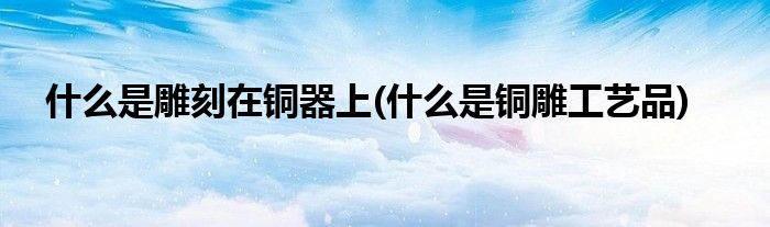 什么是雕刻在铜器上(什么是铜雕工艺品)