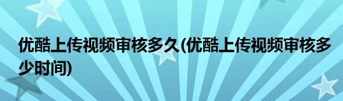 优酷上传视频审核多久(优酷上传视频审核多少时间)