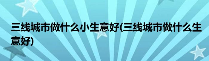 三线城市做什么小生意好(三线城市做什么生意好)