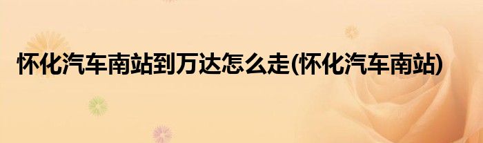 怀化汽车南站到万达怎么走(怀化汽车南站)