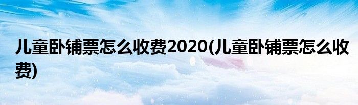 儿童卧铺票怎么收费2020(儿童卧铺票怎么收费)