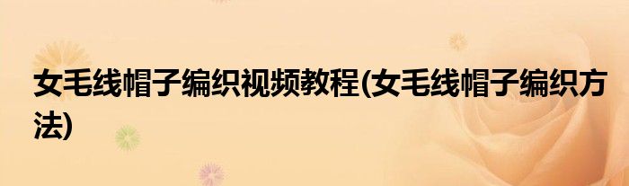 女毛线帽子编织视频教程(女毛线帽子编织方法)
