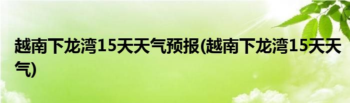 越南下龙湾15天天气预报(越南下龙湾15天天气)