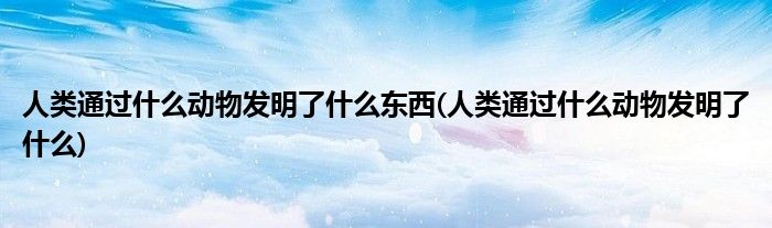 人类通过什么动物发明了什么东西(人类通过什么动物发明了什么)