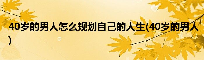 40岁的男人怎么规划自己的人生(40岁的男人)