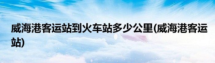 威海港客运站到火车站多少公里(威海港客运站)
