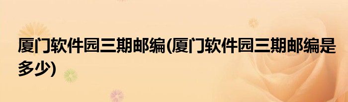厦门软件园三期邮编(厦门软件园三期邮编是多少)