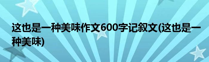 这也是一种美味作文600字记叙文(这也是一种美味)