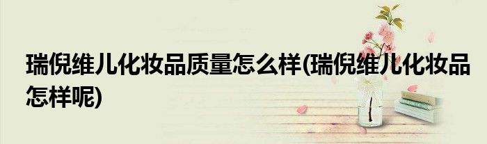 瑞倪维儿化妆品质量怎么样(瑞倪维儿化妆品怎样呢)