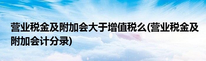 营业税金及附加会大于增值税么(营业税金及附加会计分录)