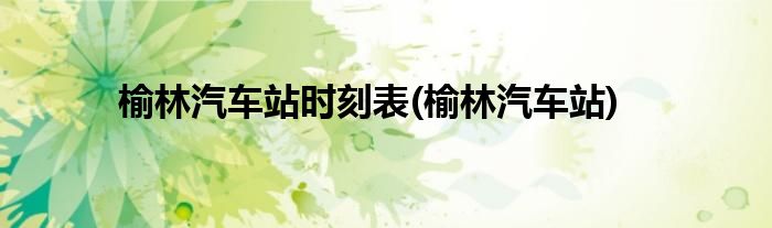 榆林汽车站时刻表(榆林汽车站)