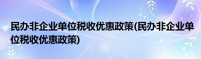 民办非企业单位税收优惠政策(民办非企业单位税收优惠政策)