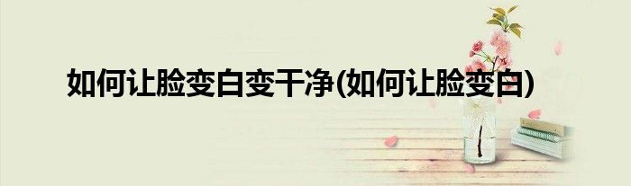 如何让脸变白变干净(如何让脸变白)