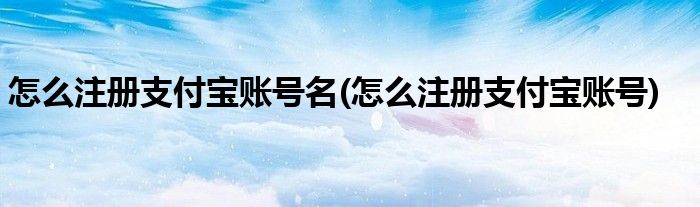 怎么注册支付宝账号名(怎么注册支付宝账号)
