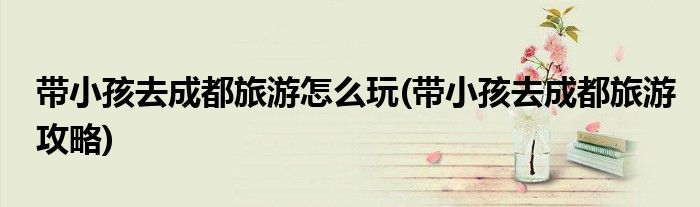 带小孩去成都旅游怎么玩(带小孩去成都旅游攻略)