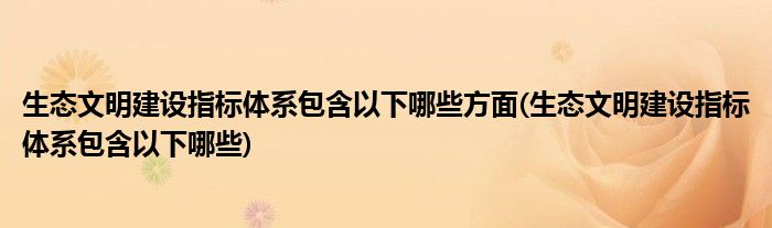 生态文明建设指标体系包含以下哪些方面(生态文明建设指标体系包含以下哪些)
