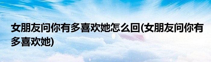 女朋友问你有多喜欢她怎么回(女朋友问你有多喜欢她)