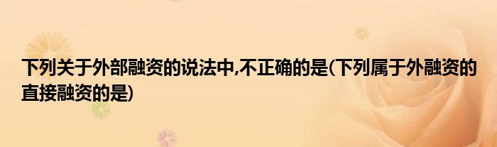 下列关于外部融资的说法中,不正确的是(下列属于外融资的直接融资的是)