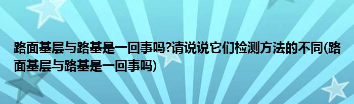 路面基层与路基是一回事吗?请说说它们检测方法的不同(路面基层与路基是一回事吗)