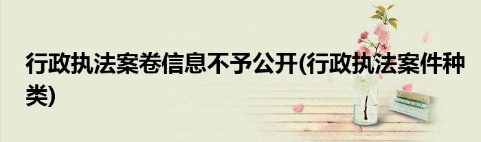 行政执法案卷信息不予公开(行政执法案件种类)