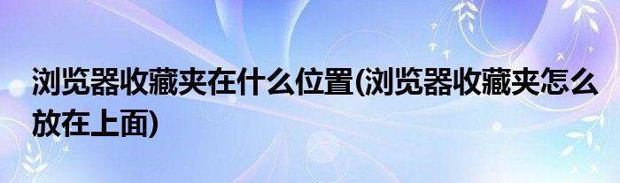 浏览器收藏夹在什么位置(浏览器收藏夹怎么放在上面)