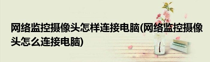 网络监控摄像头怎样连接电脑(网络监控摄像头怎么连接电脑)