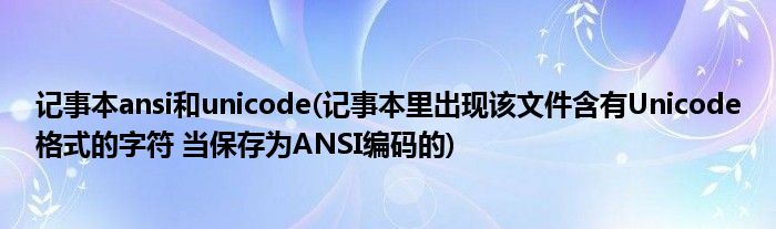 记事本ansi和unicode(记事本里出现该文件含有Unicode格式的字符 当保存为ANSI编码的)