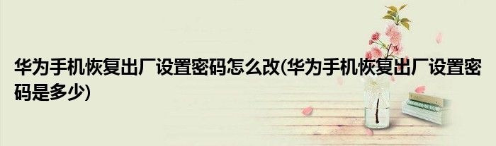华为手机恢复出厂设置密码怎么改(华为手机恢复出厂设置密码是多少)