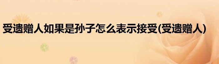 受遗赠人如果是孙子怎么表示接受(受遗赠人)