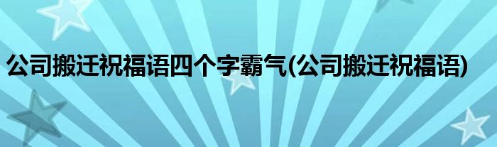 公司搬迁祝福语四个字霸气(公司搬迁祝福语)