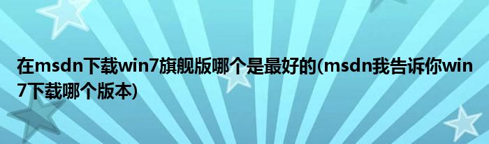 在msdn下载win7旗舰版哪个是最好的(msdn我告诉你win7下载哪个版本)