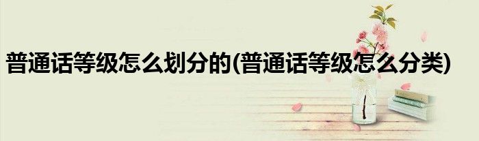 普通话等级怎么划分的(普通话等级怎么分类)