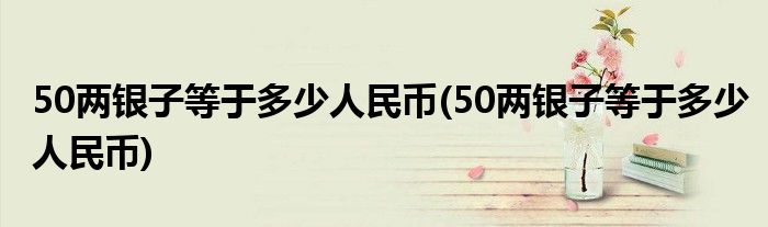 50两银子等于多少人民币(50两银子等于多少人民币)