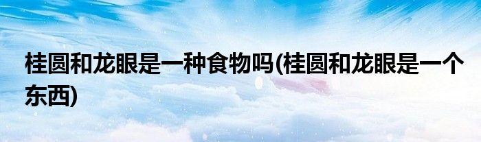 桂圆和龙眼是一种食物吗(桂圆和龙眼是一个东西)