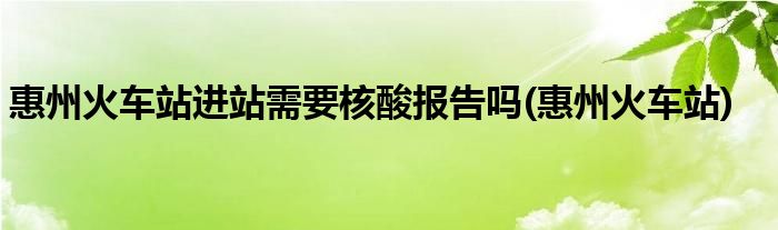 惠州火车站进站需要核酸报告吗(惠州火车站)